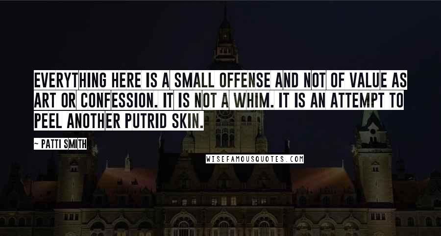 Patti Smith Quotes: Everything here is a small offense and not of value as art or confession. It is not a whim. It is an attempt to peel another putrid skin.