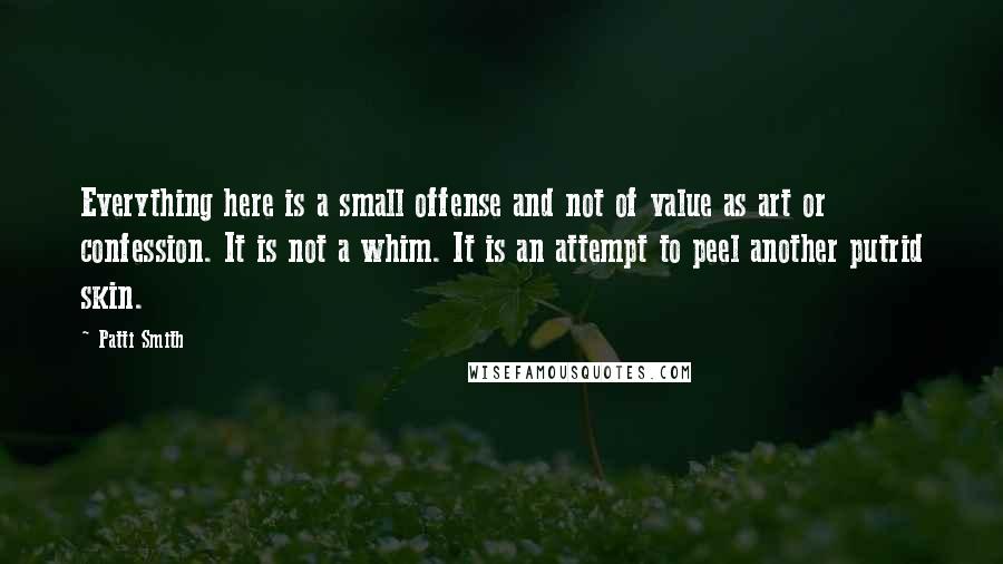 Patti Smith Quotes: Everything here is a small offense and not of value as art or confession. It is not a whim. It is an attempt to peel another putrid skin.