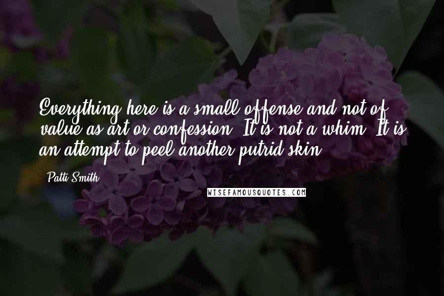 Patti Smith Quotes: Everything here is a small offense and not of value as art or confession. It is not a whim. It is an attempt to peel another putrid skin.