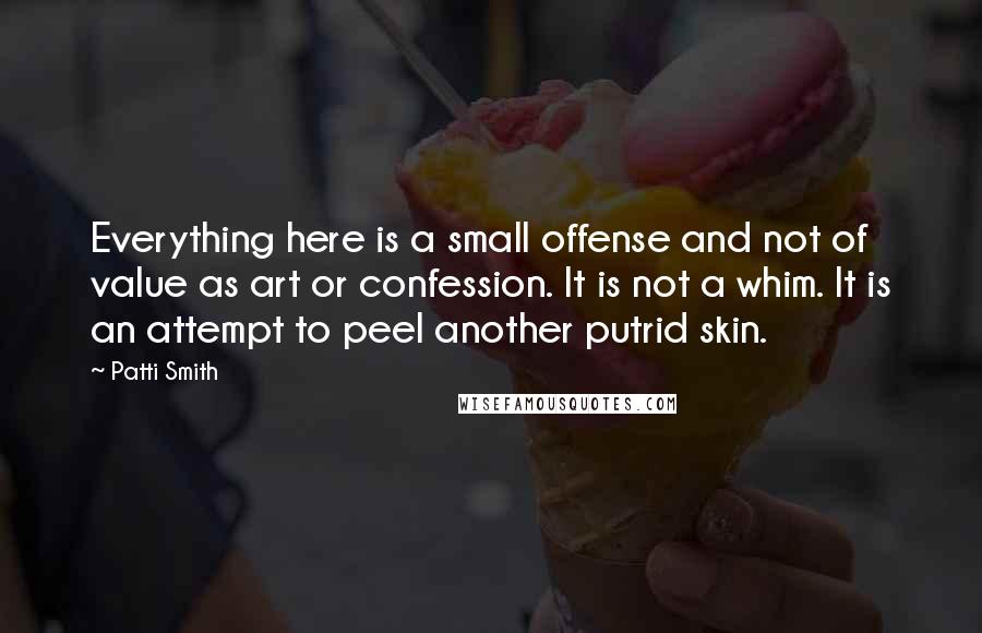 Patti Smith Quotes: Everything here is a small offense and not of value as art or confession. It is not a whim. It is an attempt to peel another putrid skin.
