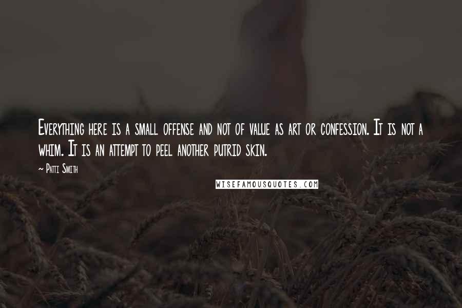 Patti Smith Quotes: Everything here is a small offense and not of value as art or confession. It is not a whim. It is an attempt to peel another putrid skin.