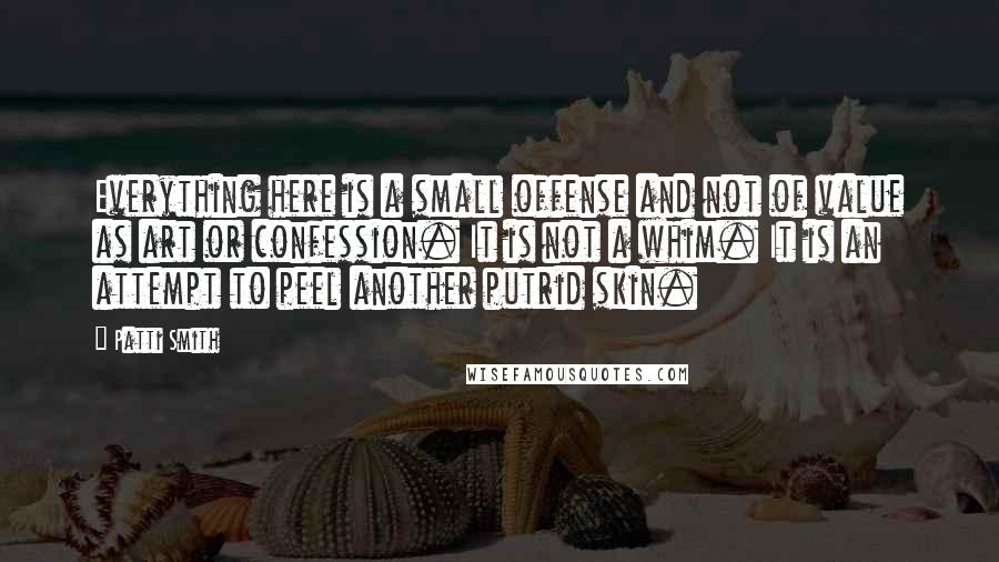 Patti Smith Quotes: Everything here is a small offense and not of value as art or confession. It is not a whim. It is an attempt to peel another putrid skin.