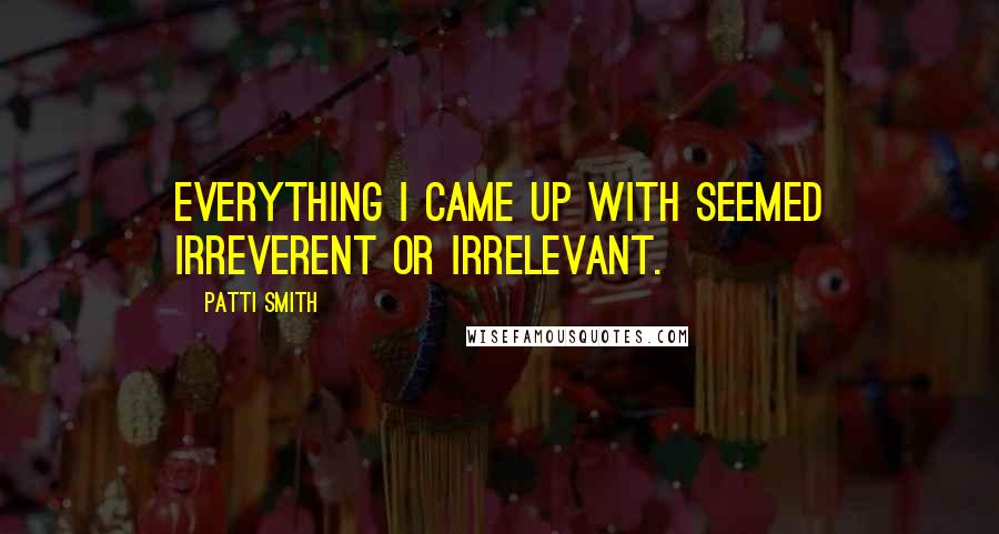 Patti Smith Quotes: Everything I came up with seemed irreverent or irrelevant.