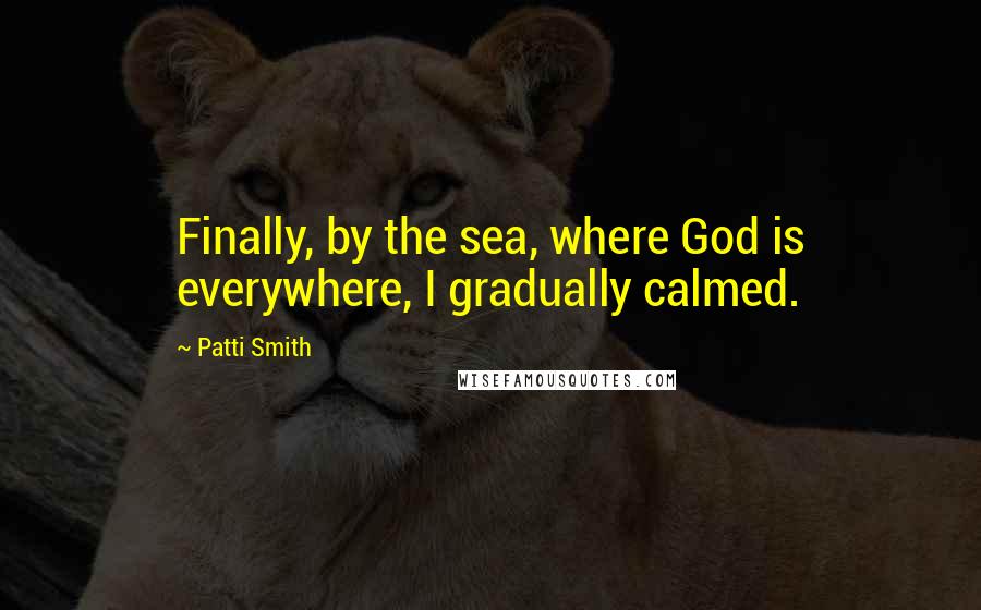 Patti Smith Quotes: Finally, by the sea, where God is everywhere, I gradually calmed.