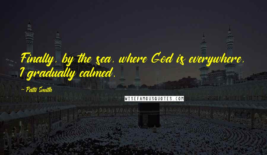 Patti Smith Quotes: Finally, by the sea, where God is everywhere, I gradually calmed.