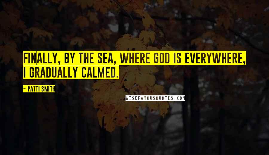 Patti Smith Quotes: Finally, by the sea, where God is everywhere, I gradually calmed.