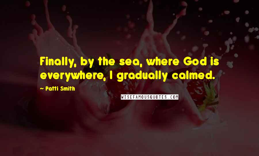 Patti Smith Quotes: Finally, by the sea, where God is everywhere, I gradually calmed.