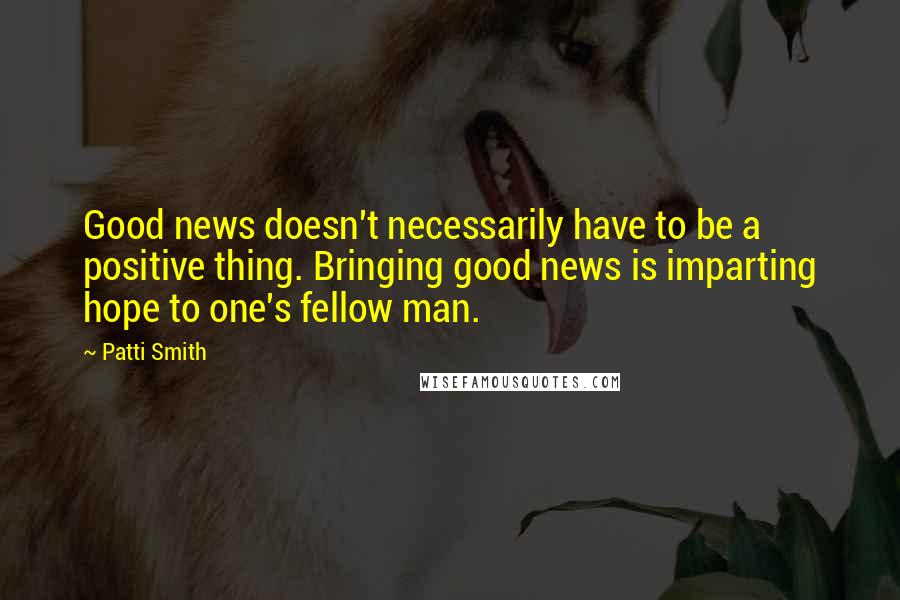 Patti Smith Quotes: Good news doesn't necessarily have to be a positive thing. Bringing good news is imparting hope to one's fellow man.