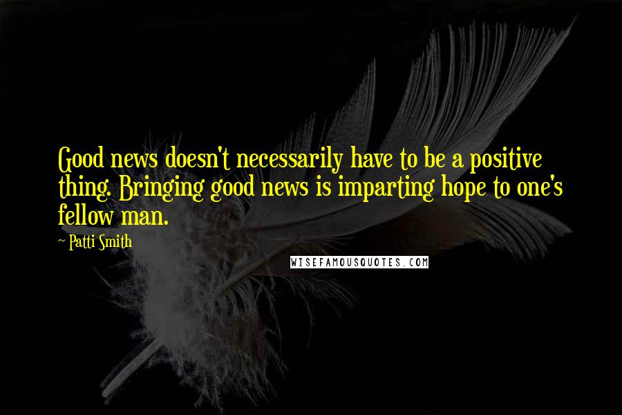 Patti Smith Quotes: Good news doesn't necessarily have to be a positive thing. Bringing good news is imparting hope to one's fellow man.