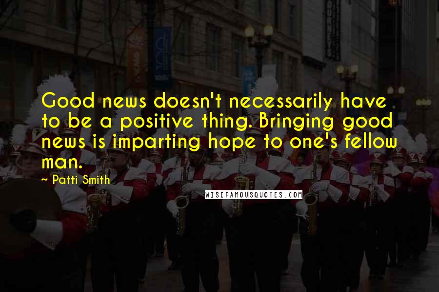 Patti Smith Quotes: Good news doesn't necessarily have to be a positive thing. Bringing good news is imparting hope to one's fellow man.