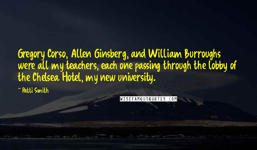 Patti Smith Quotes: Gregory Corso, Allen Ginsberg, and William Burroughs were all my teachers, each one passing through the lobby of the Chelsea Hotel, my new university.