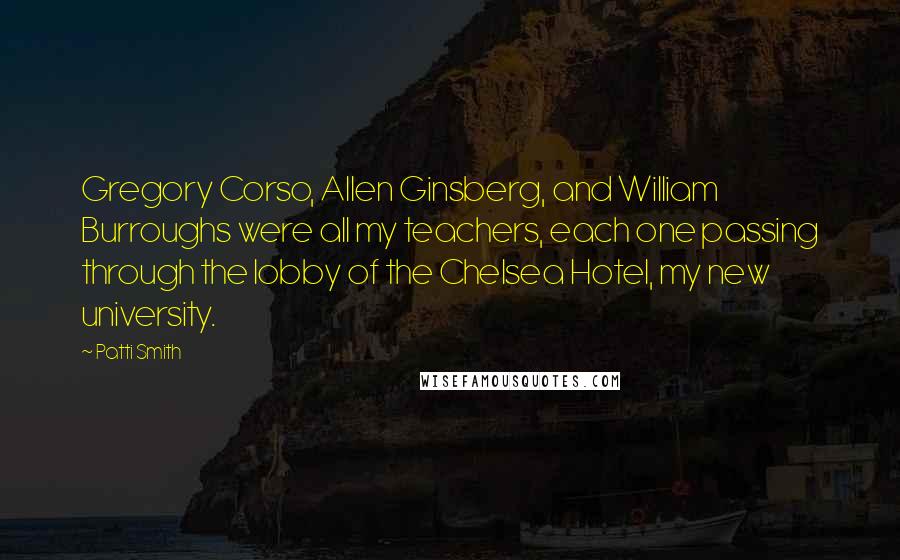 Patti Smith Quotes: Gregory Corso, Allen Ginsberg, and William Burroughs were all my teachers, each one passing through the lobby of the Chelsea Hotel, my new university.