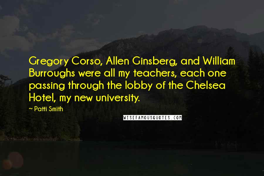 Patti Smith Quotes: Gregory Corso, Allen Ginsberg, and William Burroughs were all my teachers, each one passing through the lobby of the Chelsea Hotel, my new university.