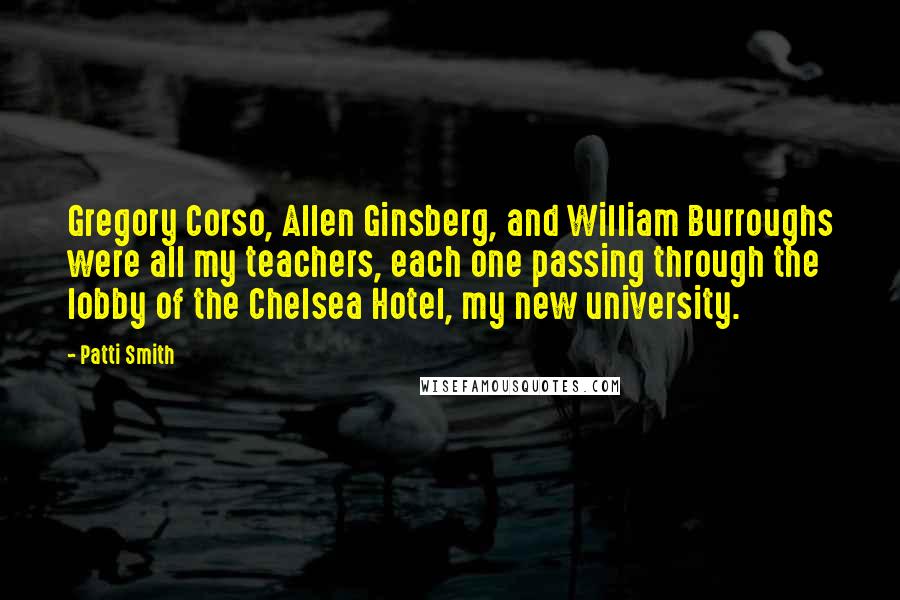 Patti Smith Quotes: Gregory Corso, Allen Ginsberg, and William Burroughs were all my teachers, each one passing through the lobby of the Chelsea Hotel, my new university.