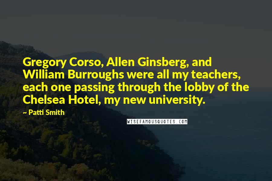 Patti Smith Quotes: Gregory Corso, Allen Ginsberg, and William Burroughs were all my teachers, each one passing through the lobby of the Chelsea Hotel, my new university.