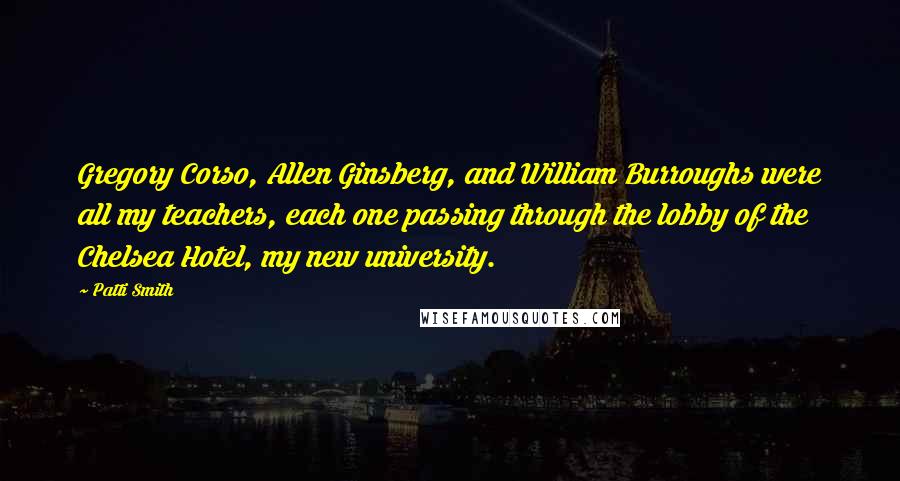 Patti Smith Quotes: Gregory Corso, Allen Ginsberg, and William Burroughs were all my teachers, each one passing through the lobby of the Chelsea Hotel, my new university.