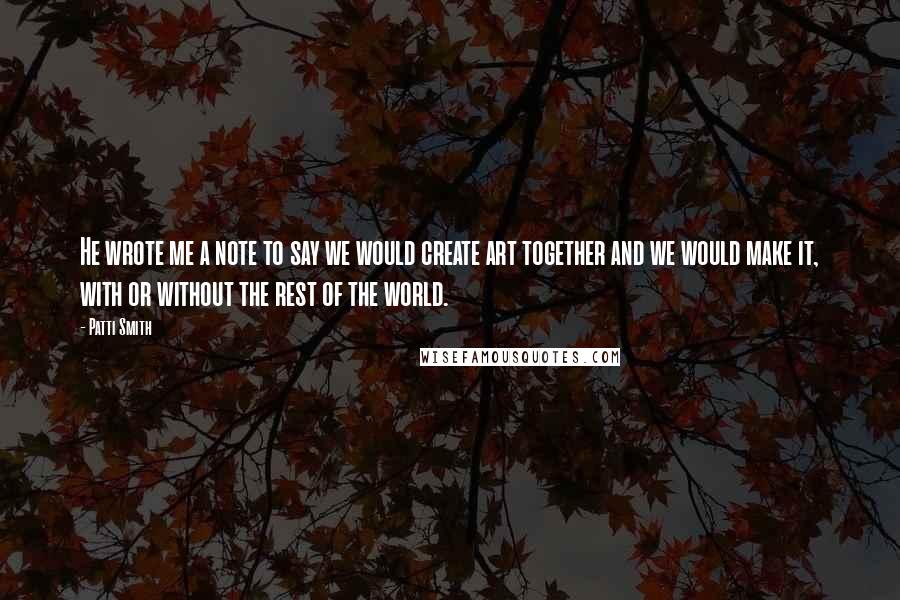 Patti Smith Quotes: He wrote me a note to say we would create art together and we would make it, with or without the rest of the world.