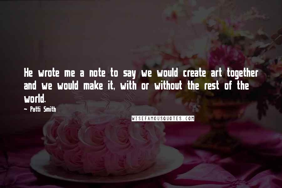Patti Smith Quotes: He wrote me a note to say we would create art together and we would make it, with or without the rest of the world.