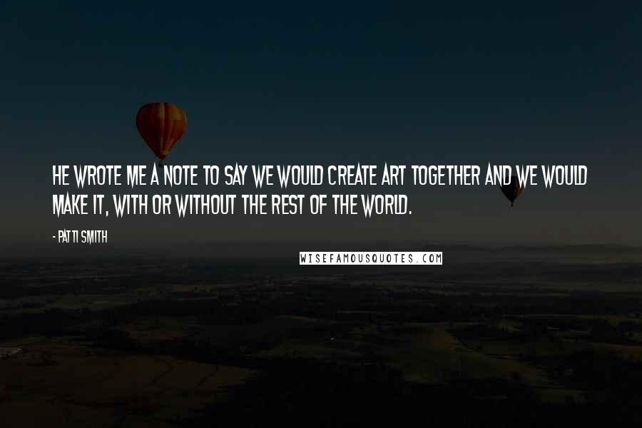 Patti Smith Quotes: He wrote me a note to say we would create art together and we would make it, with or without the rest of the world.