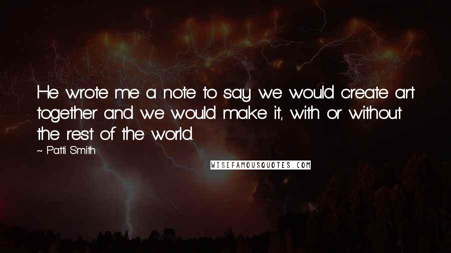 Patti Smith Quotes: He wrote me a note to say we would create art together and we would make it, with or without the rest of the world.