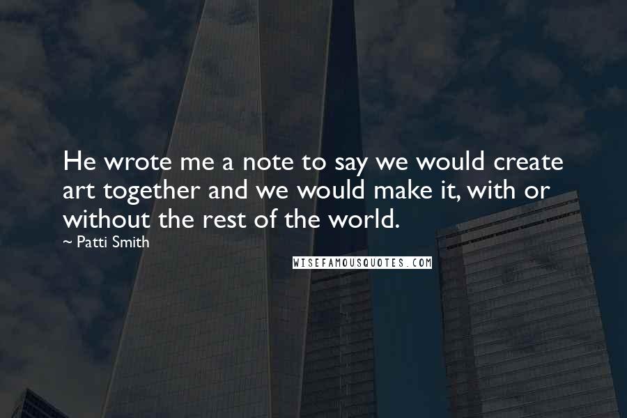 Patti Smith Quotes: He wrote me a note to say we would create art together and we would make it, with or without the rest of the world.