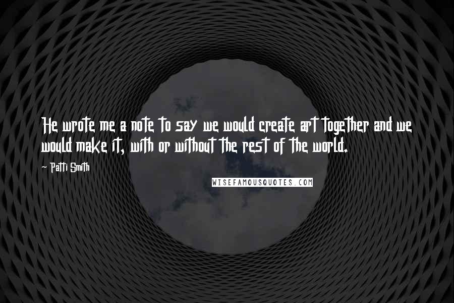 Patti Smith Quotes: He wrote me a note to say we would create art together and we would make it, with or without the rest of the world.