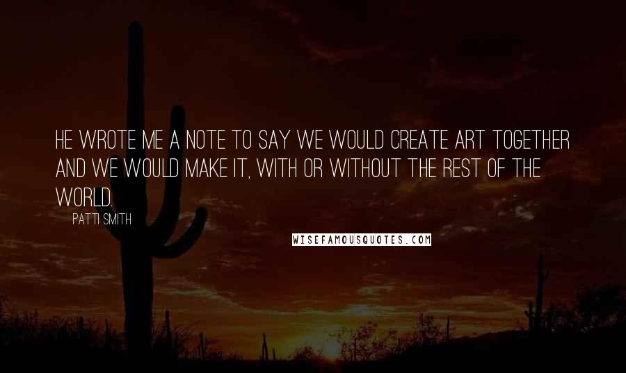 Patti Smith Quotes: He wrote me a note to say we would create art together and we would make it, with or without the rest of the world.