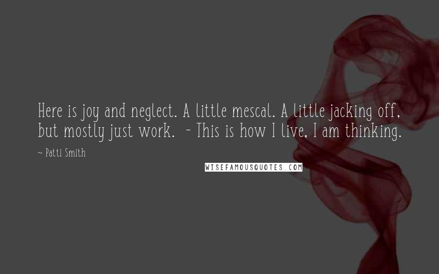 Patti Smith Quotes: Here is joy and neglect. A little mescal. A little jacking off, but mostly just work. - This is how I live, I am thinking.