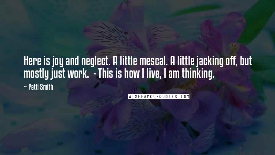 Patti Smith Quotes: Here is joy and neglect. A little mescal. A little jacking off, but mostly just work. - This is how I live, I am thinking.