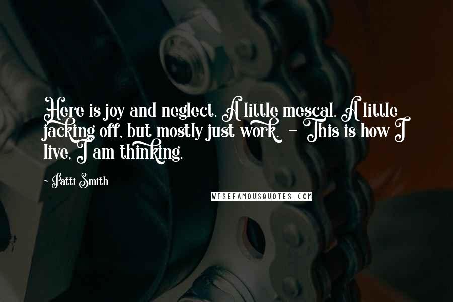 Patti Smith Quotes: Here is joy and neglect. A little mescal. A little jacking off, but mostly just work. - This is how I live, I am thinking.