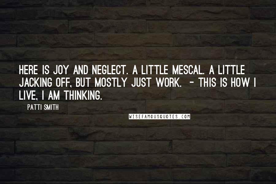 Patti Smith Quotes: Here is joy and neglect. A little mescal. A little jacking off, but mostly just work. - This is how I live, I am thinking.