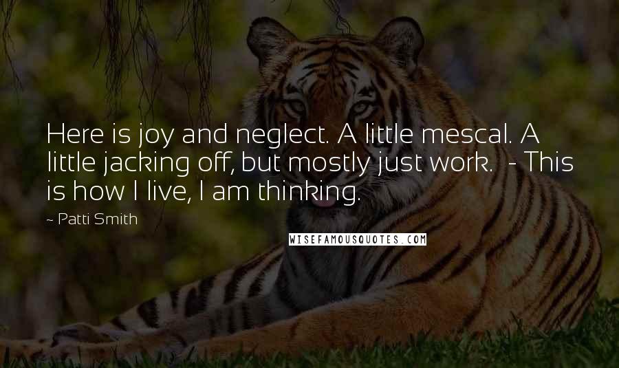 Patti Smith Quotes: Here is joy and neglect. A little mescal. A little jacking off, but mostly just work. - This is how I live, I am thinking.