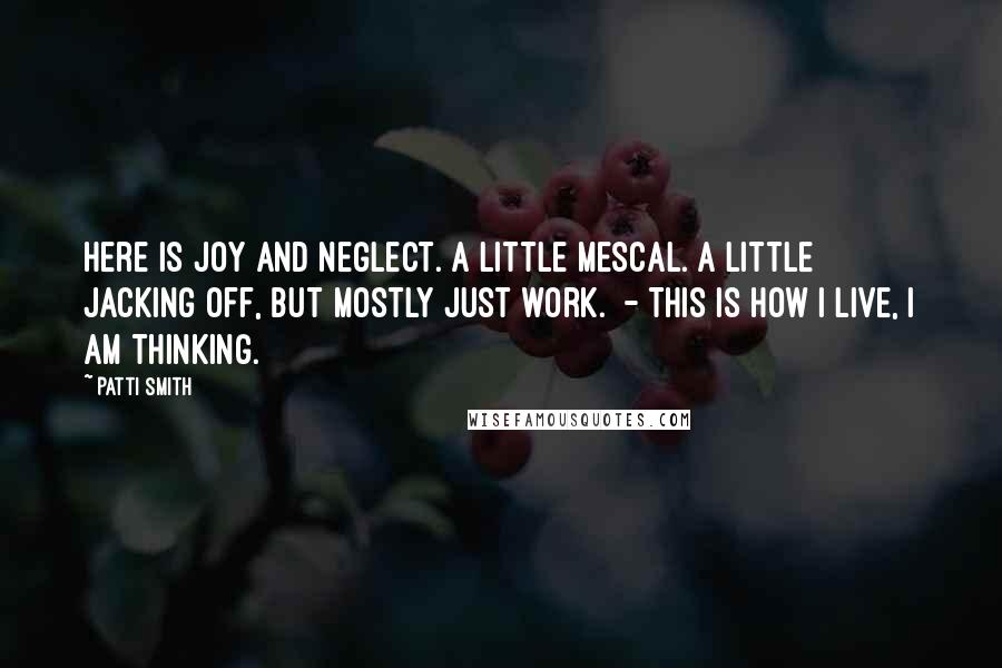 Patti Smith Quotes: Here is joy and neglect. A little mescal. A little jacking off, but mostly just work. - This is how I live, I am thinking.