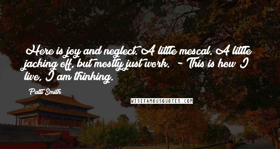 Patti Smith Quotes: Here is joy and neglect. A little mescal. A little jacking off, but mostly just work. - This is how I live, I am thinking.
