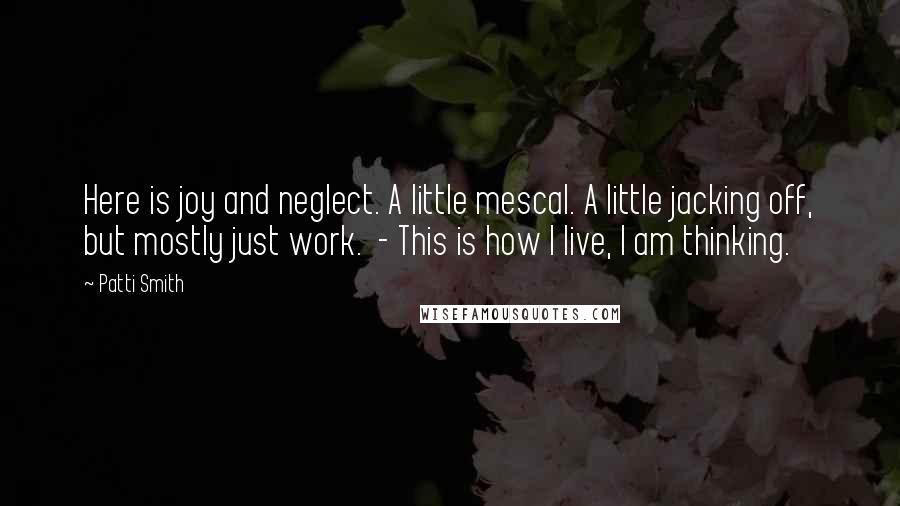 Patti Smith Quotes: Here is joy and neglect. A little mescal. A little jacking off, but mostly just work. - This is how I live, I am thinking.