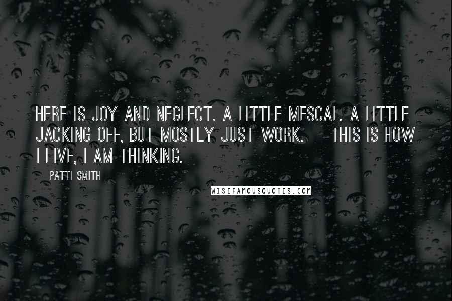 Patti Smith Quotes: Here is joy and neglect. A little mescal. A little jacking off, but mostly just work. - This is how I live, I am thinking.