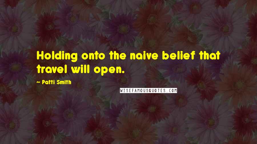 Patti Smith Quotes: Holding onto the naive belief that travel will open.