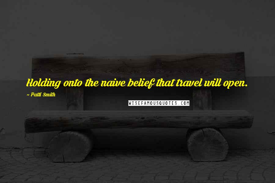 Patti Smith Quotes: Holding onto the naive belief that travel will open.