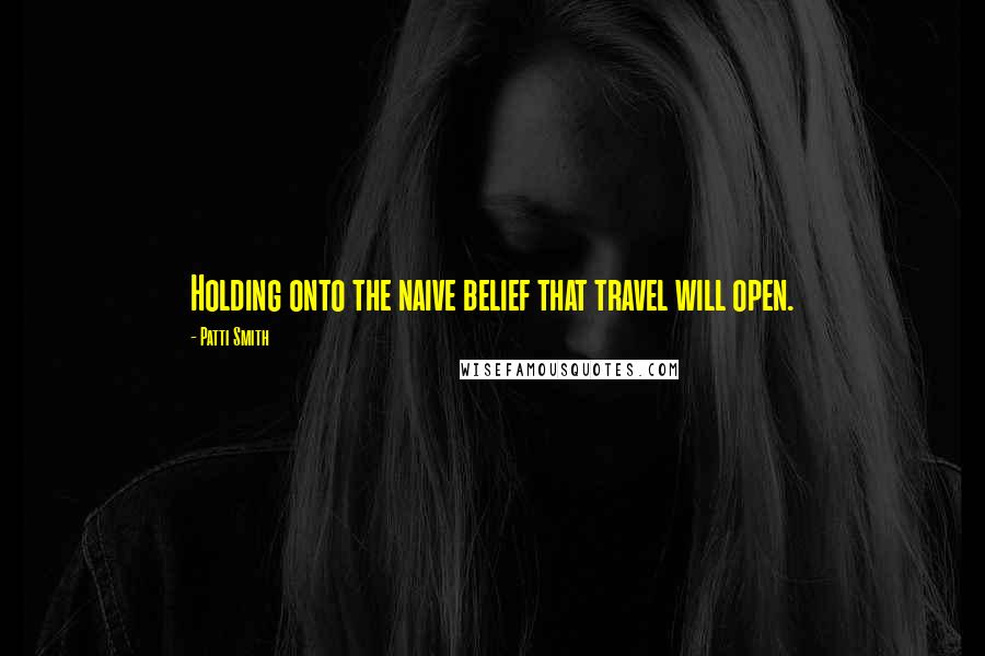 Patti Smith Quotes: Holding onto the naive belief that travel will open.