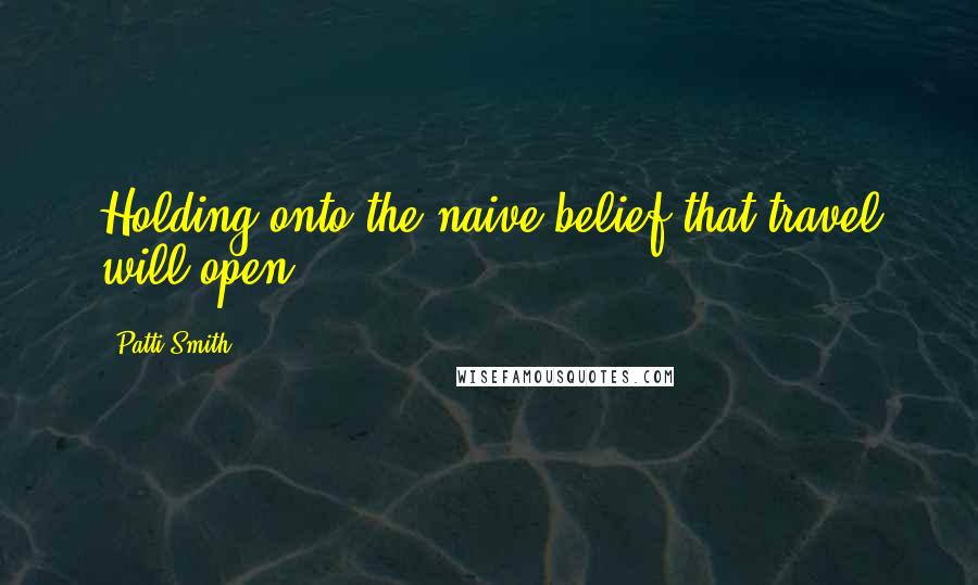Patti Smith Quotes: Holding onto the naive belief that travel will open.