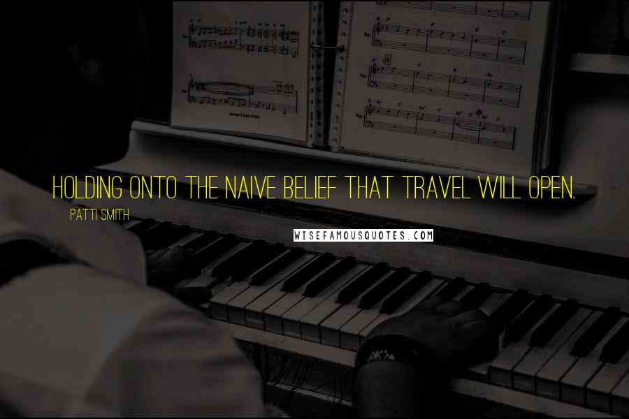Patti Smith Quotes: Holding onto the naive belief that travel will open.