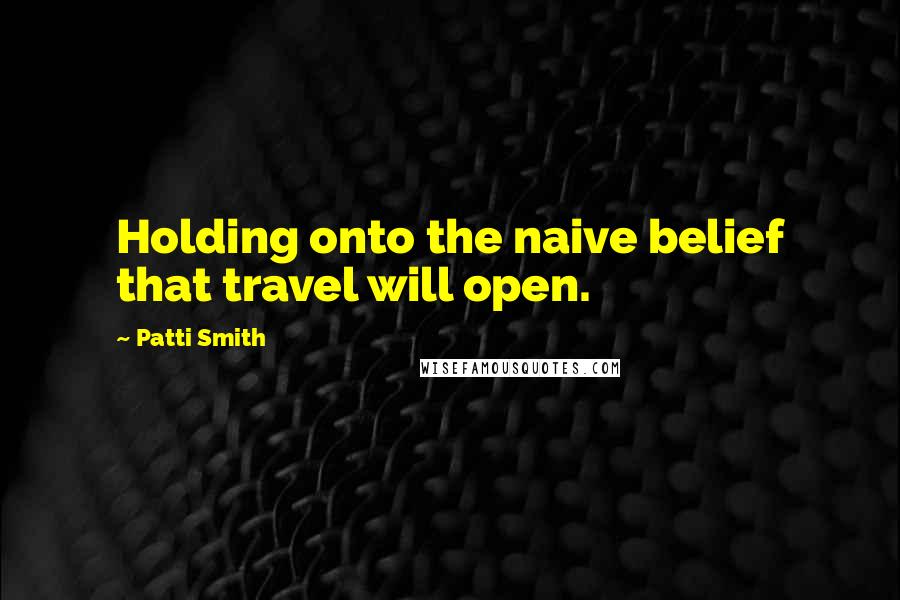 Patti Smith Quotes: Holding onto the naive belief that travel will open.