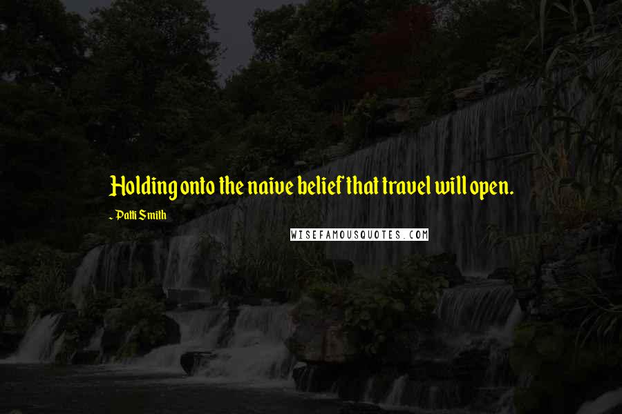 Patti Smith Quotes: Holding onto the naive belief that travel will open.
