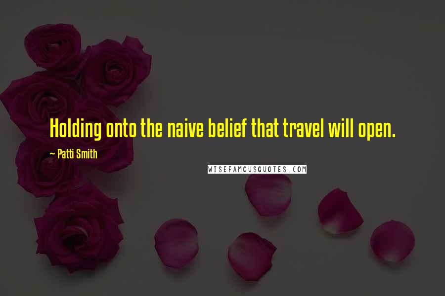 Patti Smith Quotes: Holding onto the naive belief that travel will open.
