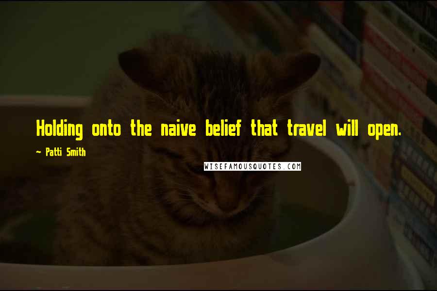 Patti Smith Quotes: Holding onto the naive belief that travel will open.