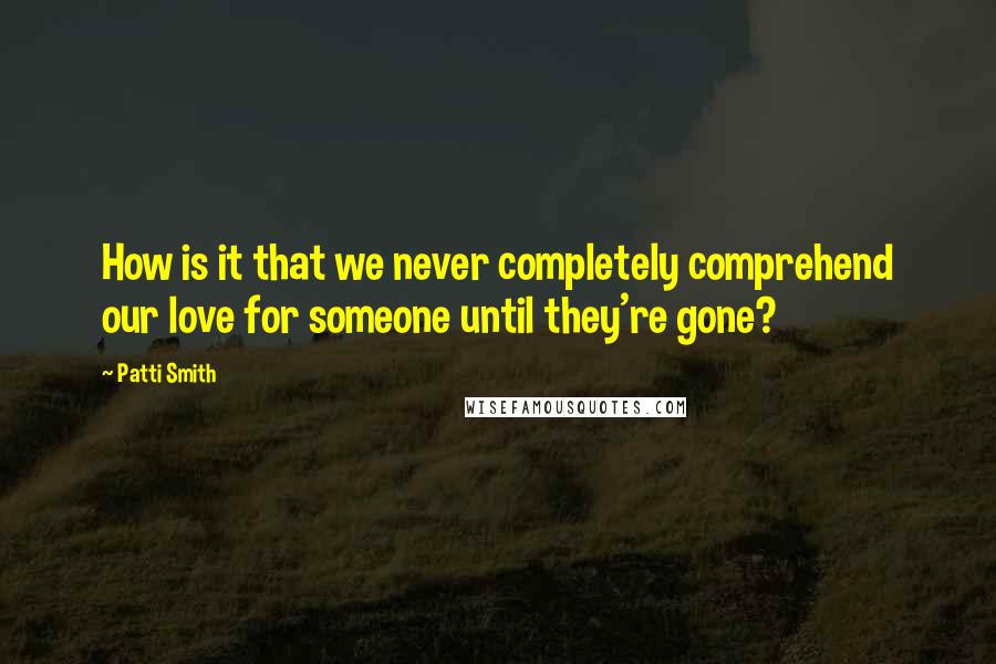 Patti Smith Quotes: How is it that we never completely comprehend our love for someone until they're gone?