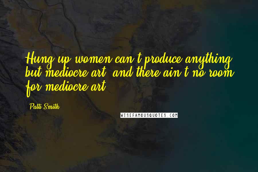 Patti Smith Quotes: Hung-up women can't produce anything but mediocre art, and there ain't no room for mediocre art.