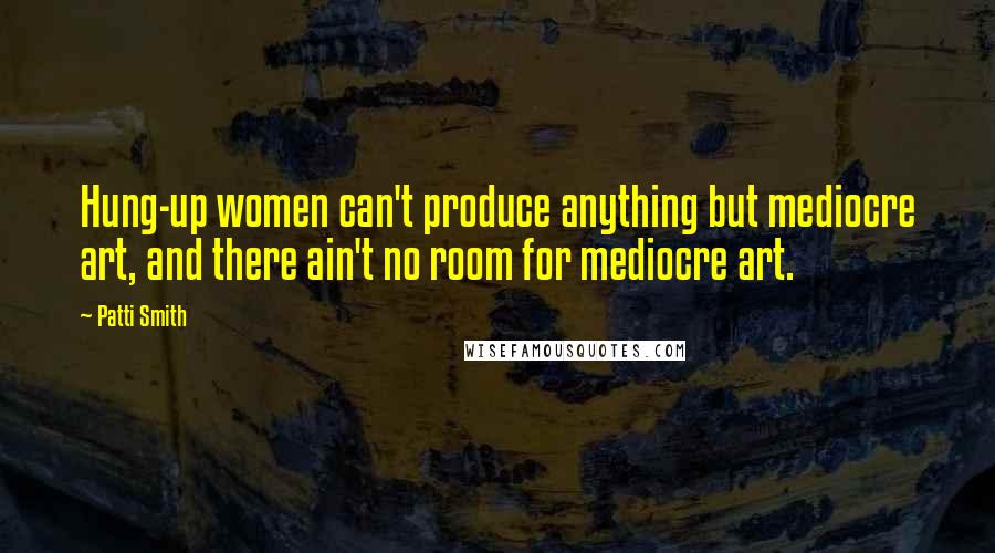 Patti Smith Quotes: Hung-up women can't produce anything but mediocre art, and there ain't no room for mediocre art.