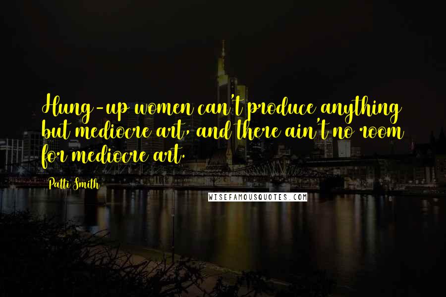 Patti Smith Quotes: Hung-up women can't produce anything but mediocre art, and there ain't no room for mediocre art.