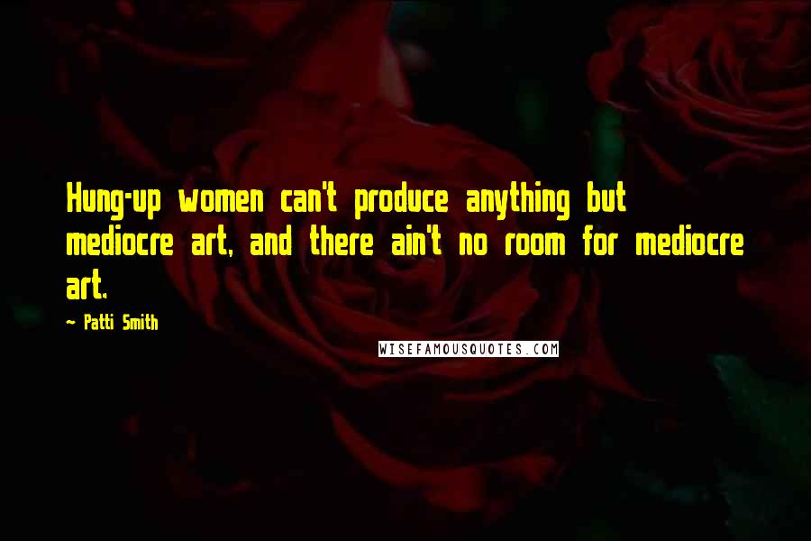 Patti Smith Quotes: Hung-up women can't produce anything but mediocre art, and there ain't no room for mediocre art.